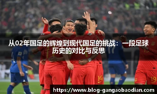 从02年国足的辉煌到现代国足的挑战：一段足球历史的对比与反思